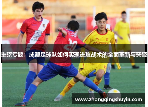 重磅专题：成都足球队如何实现进攻战术的全面革新与突破