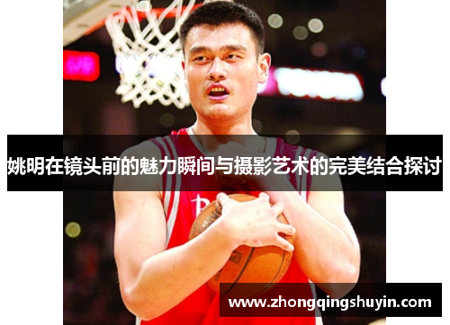 姚明在镜头前的魅力瞬间与摄影艺术的完美结合探讨