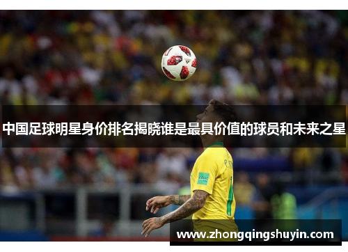 中国足球明星身价排名揭晓谁是最具价值的球员和未来之星