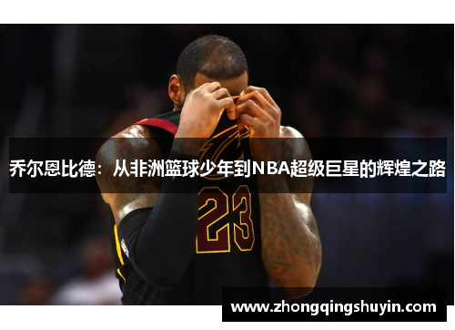 乔尔恩比德：从非洲篮球少年到NBA超级巨星的辉煌之路